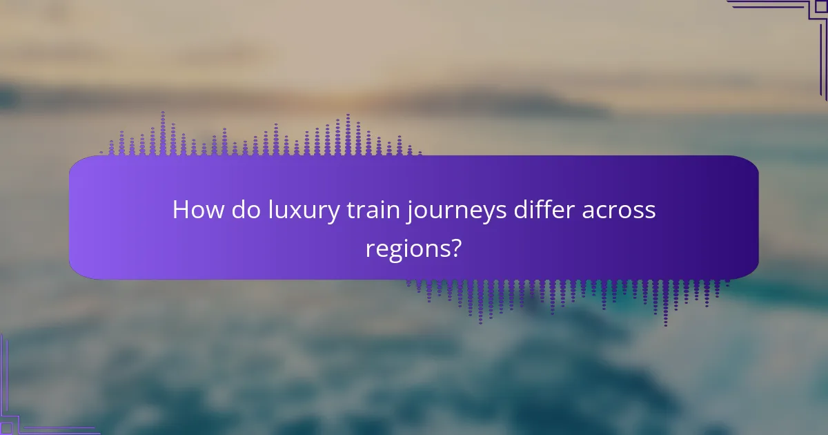 How do luxury train journeys differ across regions?
