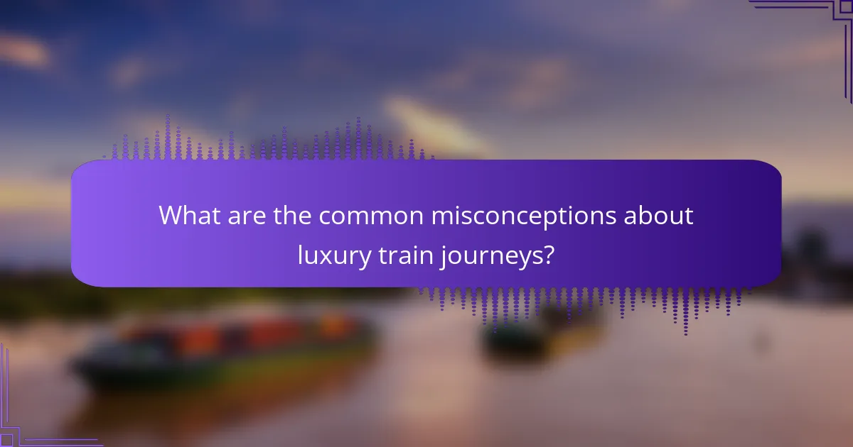 What are the common misconceptions about luxury train journeys?