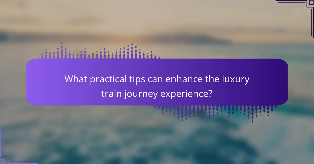 What practical tips can enhance the luxury train journey experience?