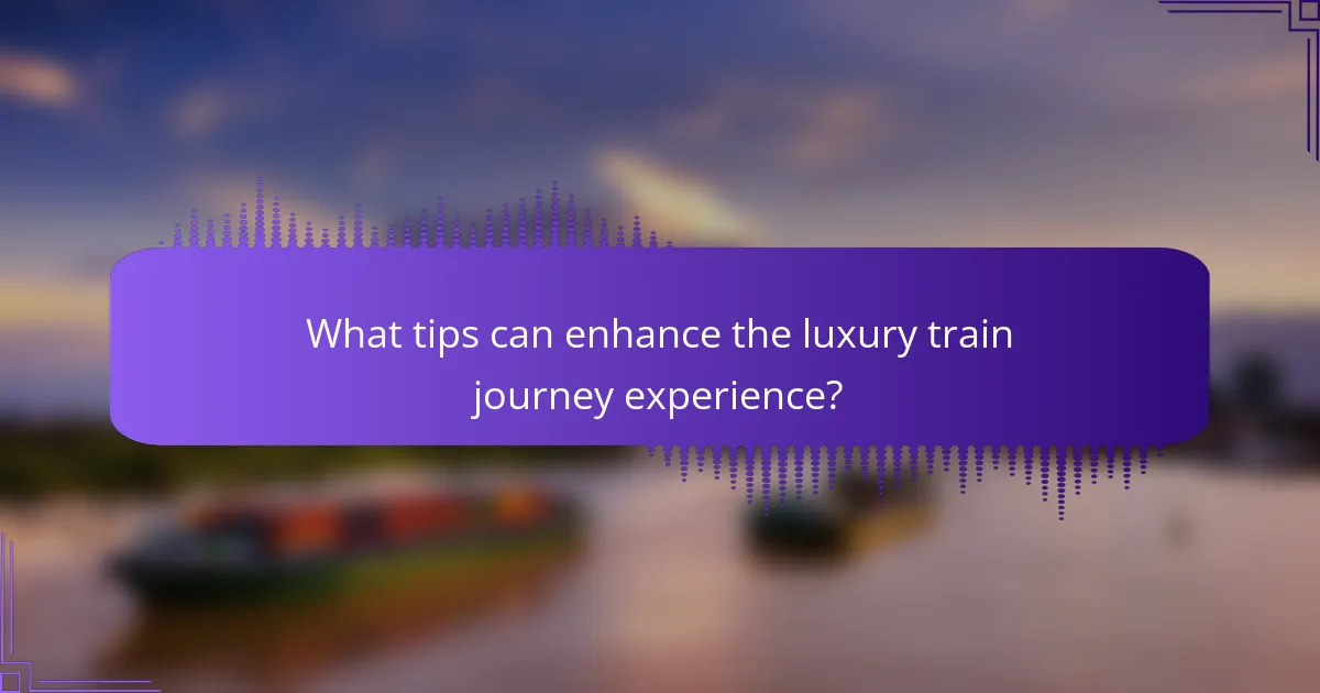 What tips can enhance the luxury train journey experience?